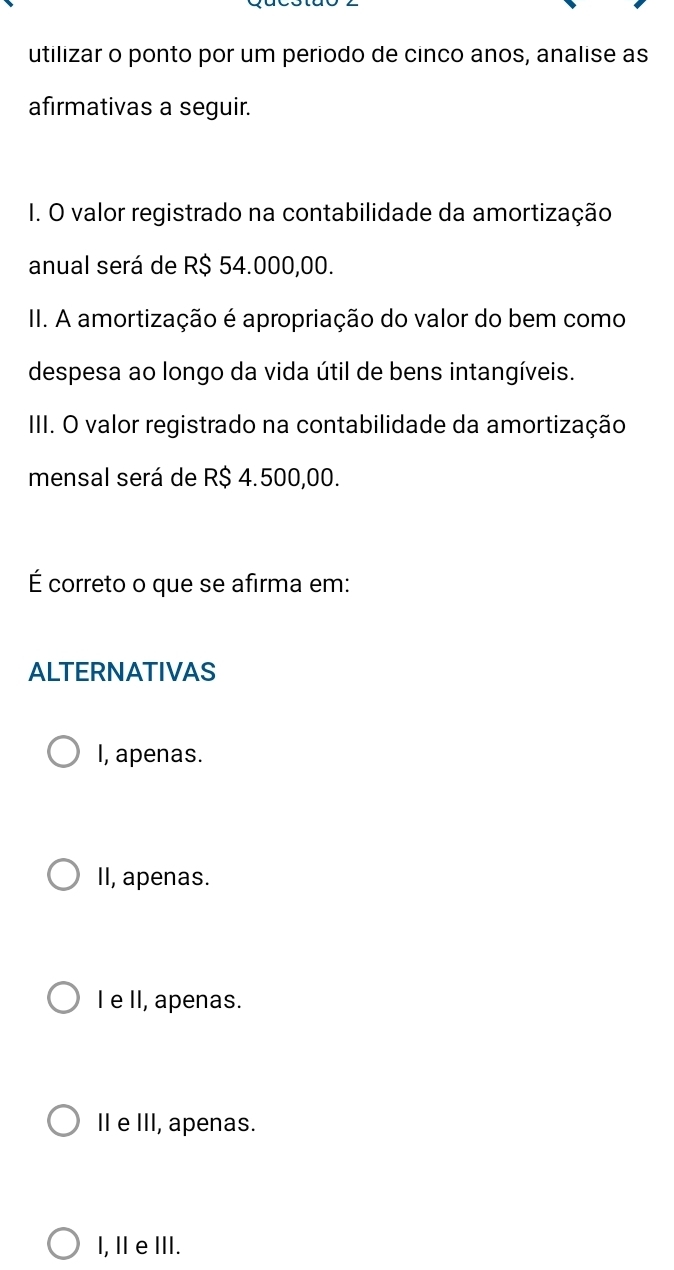 utilizar o ponto por um periodo de cinco anos, analise as
afırmativas a seguir.
I. O valor registrado na contabilidade da amortização
anual será de R$ 54.000,00.
II. A amortização é apropriação do valor do bem como
despesa ao longo da vida útil de bens intangíveis.
III. O valor registrado na contabilidade da amortização
mensal será de R$ 4.500,00.
É correto o que se afirma em:
ALTERNATIVAS
I, apenas.
II, apenas.
I e II, apenas.
II e III, apenas.
I, Ⅱ e ⅢII.