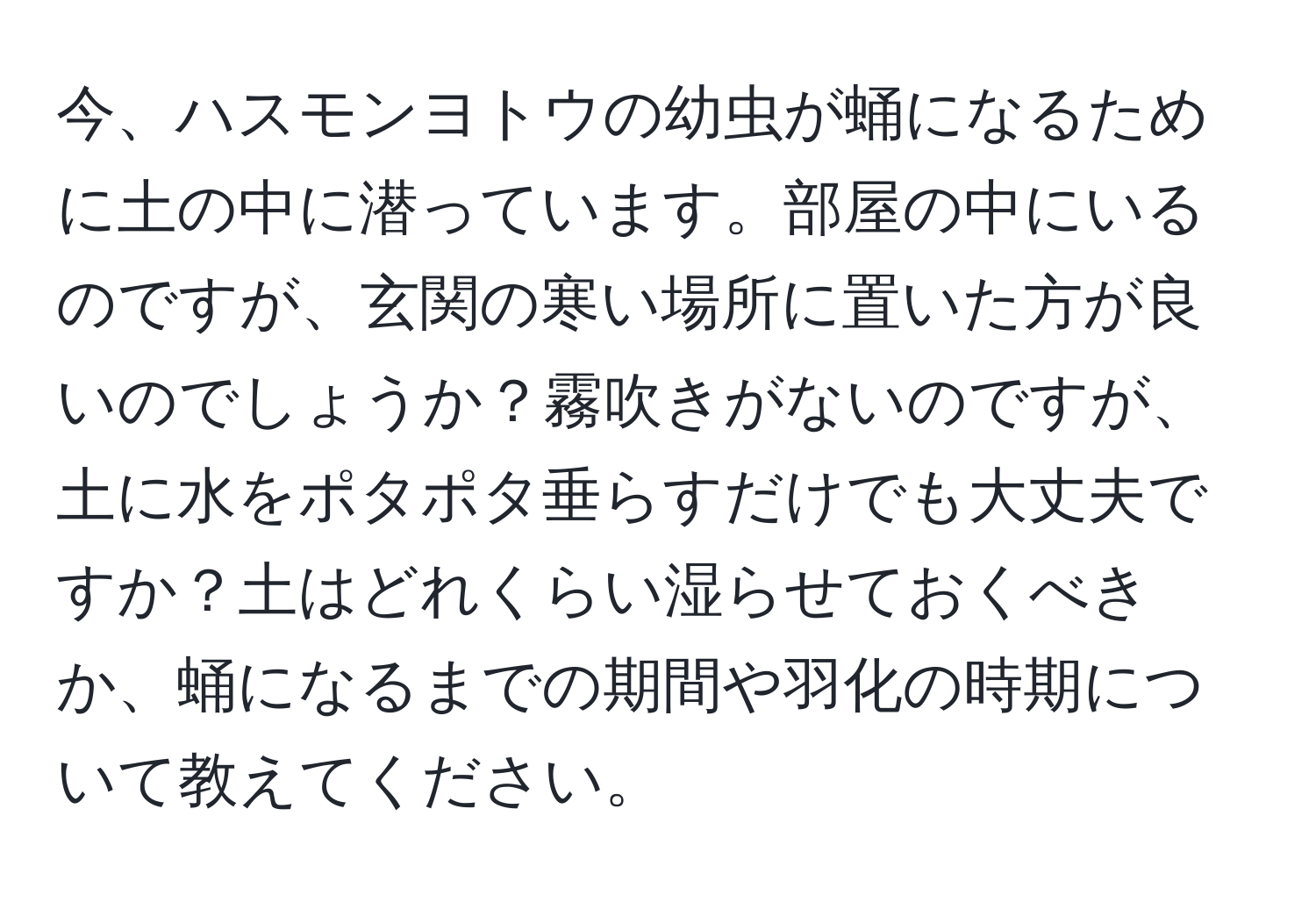 今、ハスモンヨトウの幼虫が蛹になるために土の中に潜っています。部屋の中にいるのですが、玄関の寒い場所に置いた方が良いのでしょうか？霧吹きがないのですが、土に水をポタポタ垂らすだけでも大丈夫ですか？土はどれくらい湿らせておくべきか、蛹になるまでの期間や羽化の時期について教えてください。