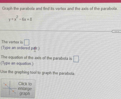 Graph the parabola and find its vertex and the axis of the parabola.
y=x^2-6x+8
The vertex is □ . 
(Type an ordered patr.) 
The equation of the axis of the parabola is □. 
(Type an equation.) 
Use the graphing tool to graph the parabola. 
Click to 
enlarge 
graph