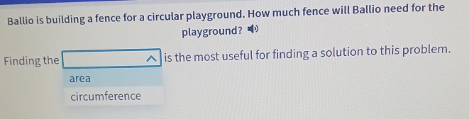 Ballio is building a fence for a circular playground. How much fence will Ballio need for the
playground?
Finding the is the most useful for finding a solution to this problem.
A
area
circumference