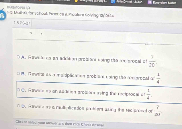 Julla Dymek - 3/3/2. Ecosystem Match
BARBATO PER 3/4
A 1- 5; MathXL for School: Practice & Problem Solving 10/10/24
1.5.PS-27
7 1
A. Rewrite as an addition problem using the reciprocal of  7/20 .
B. Rewrite as a multiplication problem using the reciprocal of  1/4 . 
○ C. Rewrite as an addition problem using the reciprocal of  1/4 .
D. Rewrite as a multiplication problem using the reciprocal of  7/20 . 
Click to select your answer and then click Check Answer