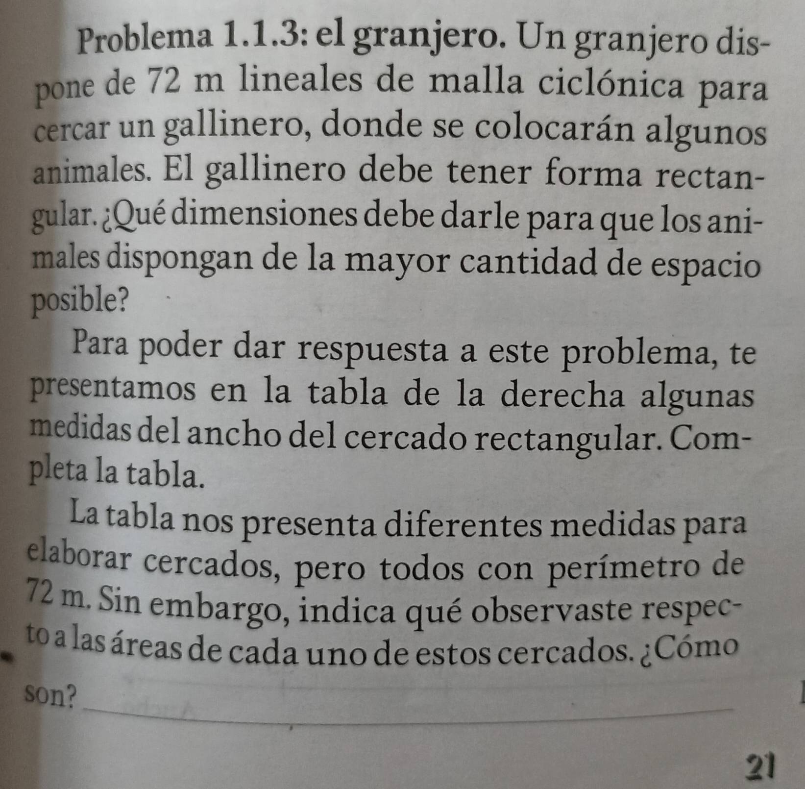 Problema 1.1.3: el granjero. Un granjero dis- 
pone de 72 m lineales de malla ciclónica para 
cercar un gallinero, donde se colocarán algunos 
animales. El gallinero debe tener forma rectan- 
gular. ¿Qué dimensiones debe darle para que los ani- 
males dispongan de la mayor cantidad de espacio 
posible? 
Para poder dar respuesta a este problema, te 
presentamos en la tabla de la derecha algunas 
medidas del ancho del cercado rectangular. Com- 
pleta la tabla. 
La tabla nos presenta diferentes medidas para 
elaborar cercados, pero todos con perímetro de
72 m. Sin embargo, indica qué observaste respec- 
to a las áreas de cada uno de estos cercados. ¿Cómo 
_ 
son? 
21