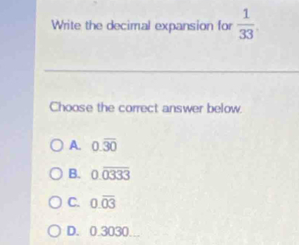 Write the decimal expansion for  1/33 
Choose the correct answer below.
A. 0.overline 30
B. 0.overline 0333
C. 0.overline 03
D. 0.3030