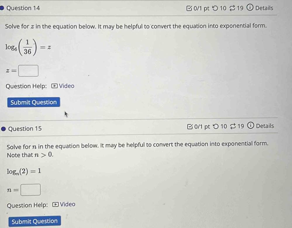 つ10 %19 ⓘ Details 
Solve for z in the equation below. It may be helpful to convert the equation into exponential form.
log _6( 1/36 )=z
z=□
Question Help: * Video 
Submit Question 
Question 15 0/1 pt つ 10 % 19 (i) Details 
Solve for n in the equation below. It may be helpful to convert the equation into exponential form. 
Note that n>0.
log _n(2)=1
n=□
Question Help: * Video 
Submit Question