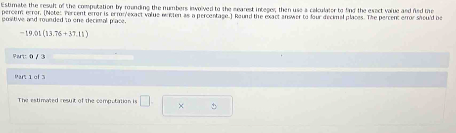 Estimate the result of the computation by rounding the numbers involved to the nearest integer, then use a calculator to find the exact value and find the 
percent error. (Note: Percent error is error/exact value written as a percentage.) Round the exact answer to four decimal places. The percent error should be 
positive and rounded to one decimal place.
-19.01(13.76+37.11)
Part: 0 / 3 
Part 1 of 3 
The estimated result of the computation is □ . ×