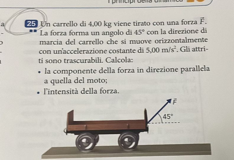 prncipr della dina
a 25 Un carrello di 4,00 kg viene tirato con una forza vector F.
La forza forma un angolo di 45° con la direzione di
) marcia del carrello che si muove orizzontalmente
con unaccelerazione costante di 5,00m/s^2. Gli attri-
ti sono trascurabili. Calcola:
la componente della forza in direzione parallela
a quella del moto;
'intensità della forza.