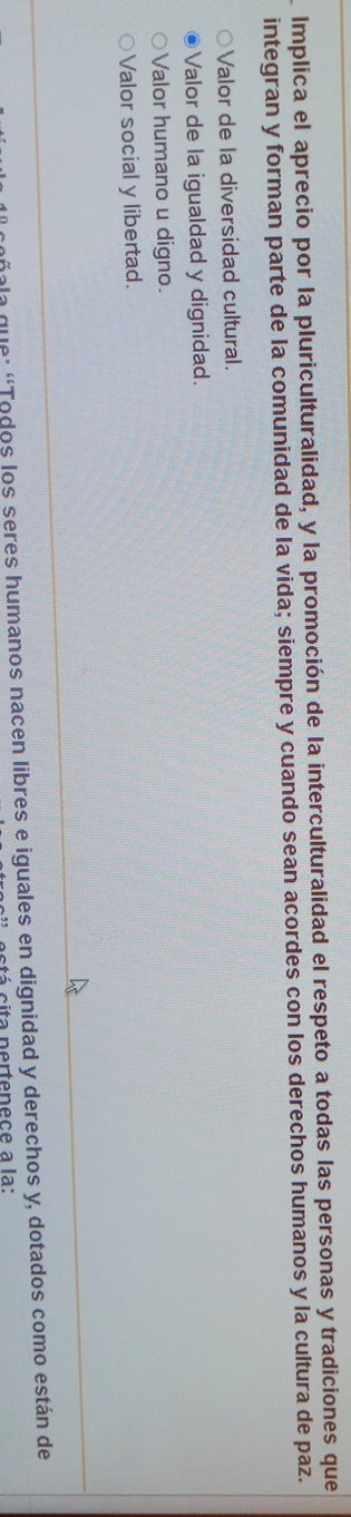 Implica el aprecio por la pluriculturalidad, y la promoción de la interculturalidad el respeto a todas las personas y tradiciones que
integran y forman parte de la comunidad de la vida; siempre y cuando sean acordes con los derechos humanos y la cultura de paz.
Valor de la diversidad cultural.
Valor de la igualdad y dignidad.
Valor humano u digno.
Valor social y libertad.
la que: “Todos los seres humanos nacen libres e iguales en dignidad y derechos y, dotados como están de
cita pertenece à la: