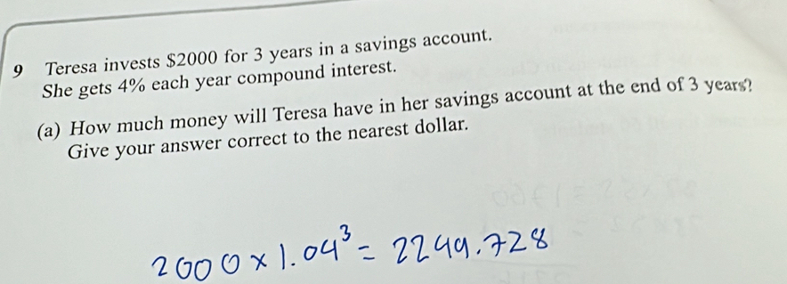 Teresa invests $2000 for 3 years in a savings account. 
She gets 4% each year compound interest. 
(a) How much money will Teresa have in her savings account at the end of 3 years? 
Give your answer correct to the nearest dollar.