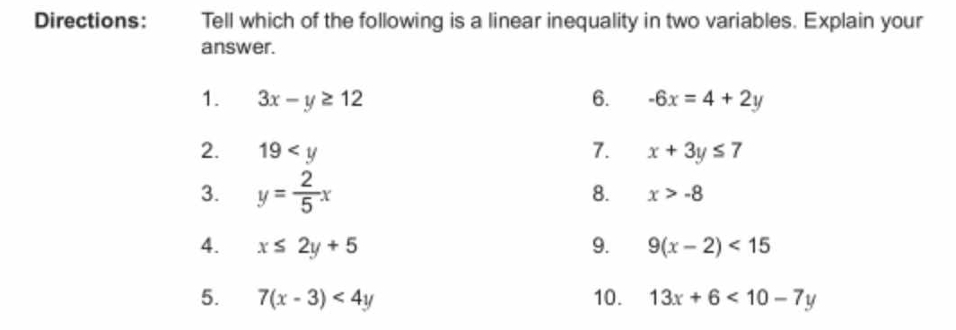 Directions: Tell which of the following is a linear inequality in two variables. Explain your 
answer. 
1. 3x-y≥ 12 6. -6x=4+2y
2. 19 7. x+3y≤ 7
3. y= 2/5 x
8. x>-8
4. x≤ 2y+5 9. 9(x-2)<15</tex> 
5. 7(x-3)<4y</tex> 10. 13x+6<10-7y</tex>