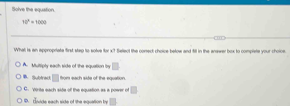 Solve the equation.
10^x=1000

What is an appropriate first step to solve for x? Select the correct choice below and fill in the answer box to complete your choice.
A Multiply each side of the equation by □.
B、 Subtract □ from each side of the equation.
C. Write each side of the equation as a power of □.
D. Divide each side of the equation by □.