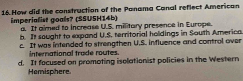 How did the construction of the Panama Canal reflect American
imperialist goals? (SSUSH14b)
a. It aimed to increase U.S. military presence in Europe.
b. It sought to expand U.S. territorial holdings in South America
c. It was intended to strengthen U.S. influence and control over
international trade routes.
d. It focused on promoting isolationist policies in the Western
Hemisphere.