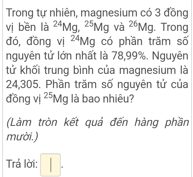 Trong tự nhiên, magnesium có 3 đồng 
vị bền la^(24)Mg, ^25Mg Va^(26)Mg. Trong 
đó, đồng _ : 24 g có phần trăm số 
1^- 1V 
nguyên tử lớn nhất là 78,99%. Nguyên 
tử khối trung bình của magnesium là
24,305. Phần trăm số nguyên tử của 
đồng vi^(25)Mg là bao nhiêu? 
(Làm tròn kết quả đến hàng phần 
mười.) 
Trả lời: □ .