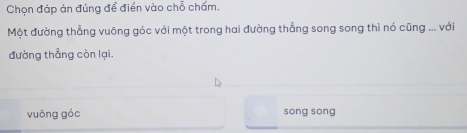 Chọn đáp án đúng để điển vào chỗ chấm. 
Một đường thẳng vuông góc với một trong hai đường thẳng song song thì nó cũng ... với 
đường thẳng còn lại. 
vuōng góc song sòng