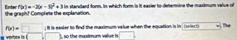 Enter f(x)=-2(x-5)^2+3ln standard form. In which form is it easier to determine the maximum value of 
the graph? Complete the explanation.
f(x)=□; It is easier to find the maximum value when the equation is in (select) The 
vertex is ( ,□ ) , so the maximum value is □.