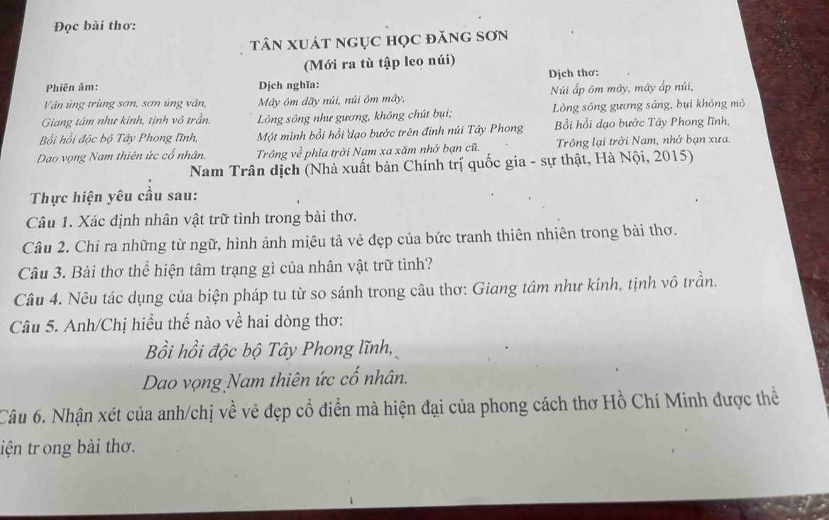 Đọc bài thơ:
tâN XUát ngụC họC đănG SơN
(Mới ra tù tập leo núi)
Phiên âm: Dịch nghĩa: Dịch thơ:
Vân ủng trùng sơn, sơn ủng vân, Mây ôm dãy núi, núi ôm mây, Núi ấp ôm mây, mây ấp núi,
Giang tâm như kinh, tịnh vô trần. Lòng sông như gương, không chút bụi; Lòng sông gương sáng, bụi không mò
Bồi hồi độc bộ Tây Phong lĩnh, Một mình bồi hồi dạo bước trên đinh núi Tây Phong Bồi hồi dạo bước Tây Phong lĩnh,
Dao vọng Nam thiên ức cổ nhân. Trông về phía trời Nạm xa xăm nhớ bạn cũ. Trông lại trời Nam, nhớ bạn xưa.
Nam Trân dịch (Nhà xuất bản Chính trị quốc gia - sự thật, Hà Nội, 2015)
Thực hiện yêu cầu sau:
Câu 1. Xác định nhân vật trữ tình trong bài thơ.
Câu 2. Chỉ ra những từ ngữ, hình ảnh miêu tả vẻ đẹp của bức tranh thiên nhiên trong bài thơ.
Câu 3. Bài thơ thể hiện tâm trạng gì của nhân vật trữ tình?
Câu 4. Nêu tác dụng của biện pháp tu từ so sánh trong câu thơ: Giang tâm như kính, tịnh vô trần.
Câu 5. Anh/Chị hiểu thế nào về hai dòng thơ:
Bồi hồi độc bộ Tây Phong lĩnh,
Dao vọng Nam thiên ức cố nhân.
Câu 6. Nhận xét của anh/chị về vẻ đẹp cổ điển mà hiện đại của phong cách thơ Hồ Chí Minh được thể
iện tr ong bài thơ.