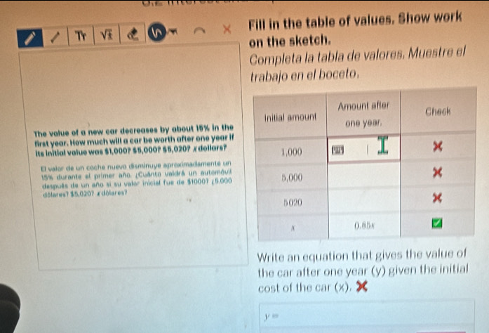 Tr VI Fill in the table of values. Show work 
on the sketch. 
Completa la tabla de valores. Muestre el 
trabajo en el boceto. 
The value of a new car decreases by about 15% in the 
first year. How much will a car be worth after one year if 
its initial value was $1,000? $5,000? $5,020? æ dollars? 
El valor de un coche nuevo disminuye aproximadamente un
15% durante el primer año. ¿Cuánto valdrá un automóvill 
después de un año si su valor inicial fue de $10007 ¿ 5.000
dôlares? $5,020? ædôlares? 
Write an equation that gives the value of 
the car after one year (y) given the initial 
cost of the car (x).
y=