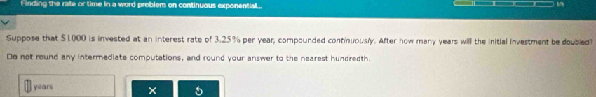 Finding the rate or time in a word problem on continuous exponential... 
15 
Suppose that $1000 is invested at an interest rate of 3.25% per year, compounded continuous/y. After how many years will the initial investment be doubled? 
Do not round any intermediate computations, and round your answer to the nearest hundredth.
years ×