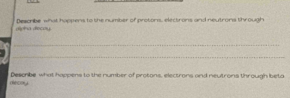 Describe what happens to the number of protons, electrons and neutrons through 
alpha decay. 
_ 
_ 
Describe what happens to the number of protons, electrons and neutrons through beta 
decay