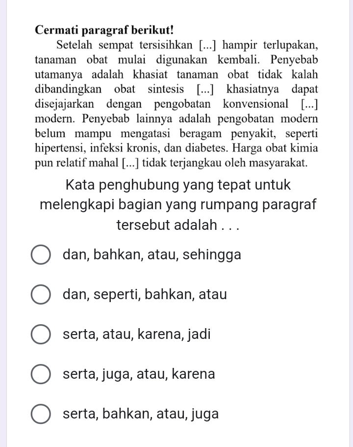 Cermati paragraf berikut!
Setelah sempat tersisihkan [...] hampir terlupakan,
tanaman obat mulai digunakan kembali. Penyebab
utamanya adalah khasiat tanaman obat tidak kalah
dibandingkan obat sintesis [...] khasiatnya dapat
disejajarkan dengan pengobatan konvensional [...]
modern. Penyebab lainnya adalah pengobatan modern
belum mampu mengatasi beragam penyakit, seperti
hipertensi, infeksi kronis, dan diabetes. Harga obat kimia
pun relatif mahal [...] tidak terjangkau oleh masyarakat.
Kata penghubung yang tepat untuk
melengkapi bagian yang rumpang paragraf
tersebut adalah . . .
dan, bahkan, atau, sehingga
dan, seperti, bahkan, atau
serta, atau, karena, jadi
serta, juga, atau, karena
serta, bahkan, atau, juga