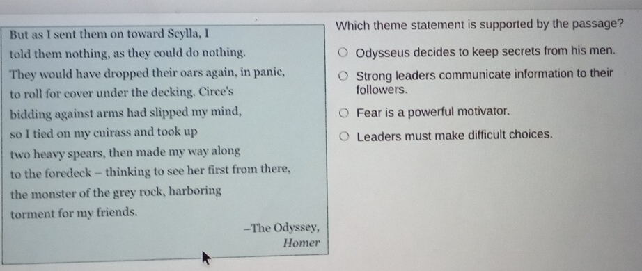 Which theme statement is supported by the passage?
But as I sent them on toward Scylla, I
told them nothing, as they could do nothing. Odysseus decides to keep secrets from his men.
They would have dropped their oars again, in panic, Strong leaders communicate information to their
to roll for cover under the decking. Circe's followers.
bidding against arms had slipped my mind, Fear is a powerful motivator.
so I tied on my cuirass and took up
Leaders must make difficult choices.
two heavy spears, then made my way along
to the foredeck - thinking to see her first from there,
the monster of the grey rock, harboring
torment for my friends.
--The Odyssey,
Homer