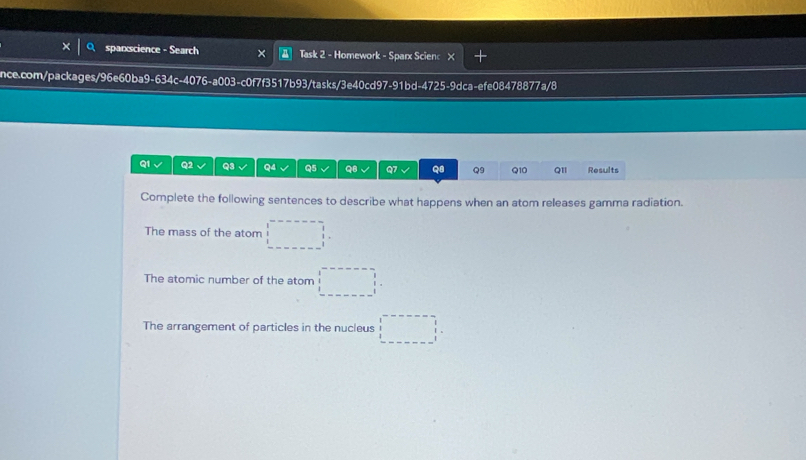 spanscience - Search Task 2 - Homework - Sparx Scienc X 
nce.com/packages/96e60ba9-634c-4076-a003-c0f7f3517b93/tasks/3e40cd97-91bd-4725-9dca-efe08478877a/8 
Q1 Q2 Q3 Q4 Q5 a Q7 os Q9 Q10 Q1I Results 
Complete the following sentences to describe what happens when an atom releases gamma radiation. 
The mass of the atom □°
The atomic number of the atom □°
The arrangement of particles in the nucleus □°