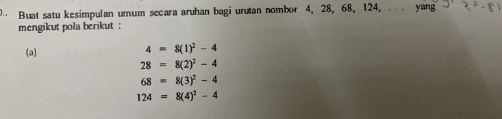 Buat satu kesimpulan umum secara aruhan bagi urutan nombor 4, 28, 68, 124, . . . yang 
mengikut pola berikut : 
(a)
4=8(1)^2-4
28=8(2)^2-4
68=8(3)^2-4
124=8(4)^2-4