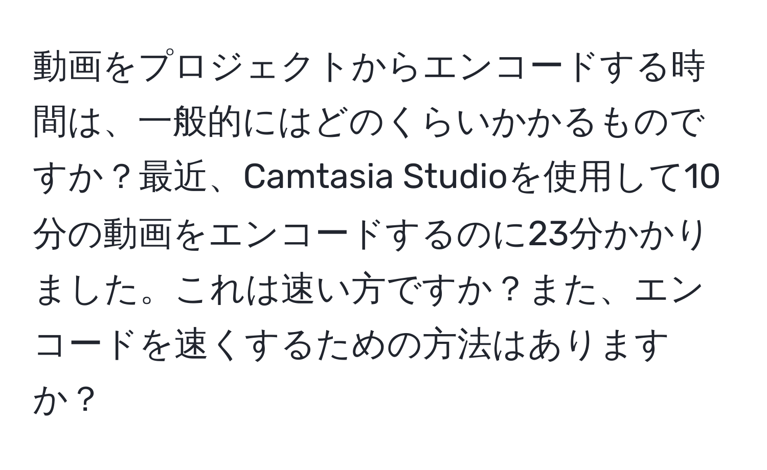 動画をプロジェクトからエンコードする時間は、一般的にはどのくらいかかるものですか？最近、Camtasia Studioを使用して10分の動画をエンコードするのに23分かかりました。これは速い方ですか？また、エンコードを速くするための方法はありますか？