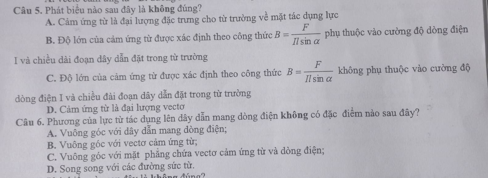 Phát biểu nào sau đây là không đúng?
A. Cảm ứng từ là đại lượng đặc trưng cho từ trường về mặt tác dụng lực
B. Độ lớn của cảm ứng từ được xác định theo công thức B= F/Ilsin alpha   phụ thuộc vào cường độ dòng điện
I và chiều dài đoạn dây dẫn đặt trong từ trường
C. Độ lớn của cảm ứng từ được xác định theo công thức B= F/Ilsin alpha   không phụ thuộc vào cường độ
dòng điện I và chiều đài đoạn dây dẫn đặt trong từ trường
D. Cảm ứng từ là đại lượng vecto
Câu 6. Phương của lực từ tác dụng lên dây dẫn mang dòng điện không có đặc điểm nào sau đây?
A. Vuông góc với dây dẫn mang dòng điện;
B. Vuông góc với vectơ cảm ứng từ;
C. Vuông góc với mặt phẳng chứa vectơ cảm ứng từ và dòng điện;
D. Song song với các đường sức từ.
n a dúna2