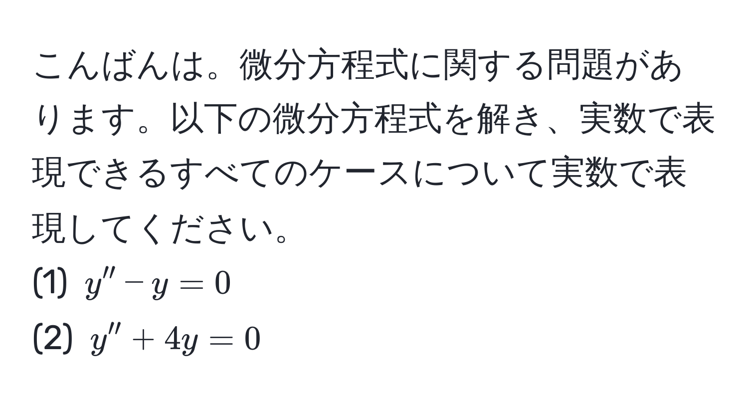 こんばんは。微分方程式に関する問題があります。以下の微分方程式を解き、実数で表現できるすべてのケースについて実数で表現してください。  
(1) $y'' - y = 0$  
(2) $y'' + 4y = 0$