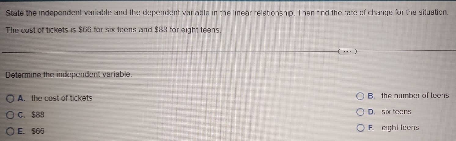 State the independent variable and the dependent variable in the linear relationship. Then find the rate of change for the situation.
The cost of tickets is $66 for six teens and $88 for eight teens
Determine the independent variable.
A. the cost of tickets B. the number of teens
C. $88 D. six teens
E. $66 F. eight teens