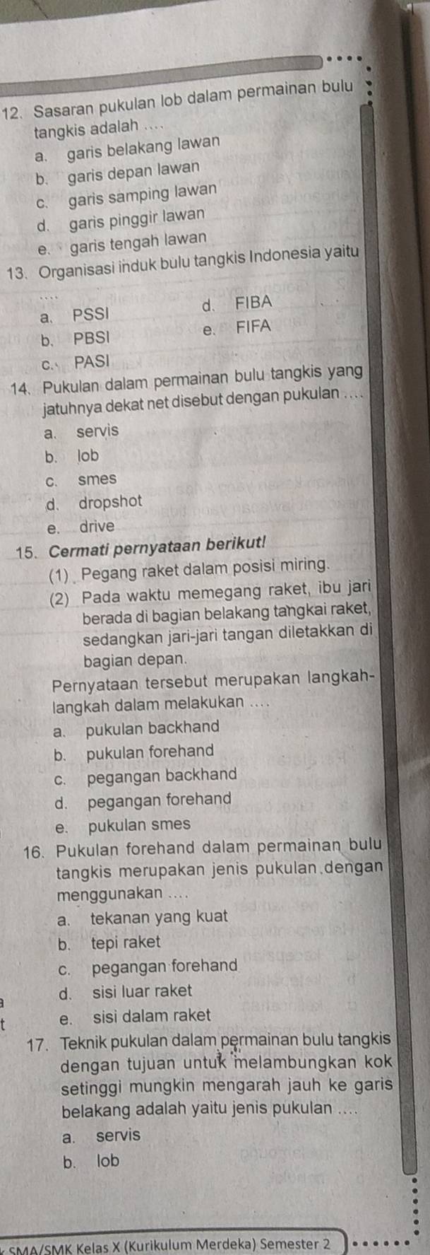 Sasaran pukulan lob dalam permainan bulu
tangkis adalah ....
a. garis belakang lawan
b. garis depan lawan
c. garis samping lawan
d. garis pinggir lawan
e. garis tengah lawan
13. Organisasi induk bulu tangkis Indonesia yaitu
a. PSSI d. FIBA
b. PBSI e. FIFA
c. PASI
14. Pukulan dalam permainan bulu tangkis yang
jatuhnya dekat net disebut dengan pukulan . . . .
a. servis
b. lob
c. smes
d. dropshot
e. drive
15. Cermati pernyataan berikut!
(1) Pegang raket dalam posisi miring.
(2) Pada waktu memegang raket, ibu jari
berada di bagian belakang tangkai raket,
sedangkan jari-jari tangan diletakkan di
bagian depan.
Pernyataan tersebut merupakan langkah-
langkah dalam melakukan ....
a. pukulan backhand
b. pukulan forehand
c. pegangan backhand
d. pegangan forehand
e. pukulan smes
16. Pukulan forehand dalam permainan bulu
tangkis merupakan jenis pukulan.dengan
menggunakan
a. tekanan yang kuat
b. tepi raket
c. pegangan forehand
d. sisi luar raket
e. sisi dalam raket
17. Teknik pukulan dalam permainan bulu tangkis
dengan tujuan untuk melambungkan ko 
setinggi mungkin mengarah jauh ke garis
belakang adalah yaitu jenis pukulan ....
a. servis
b. lob
* SMA/SMK Kelas X (Kurikulum Merdeka) Semester 2