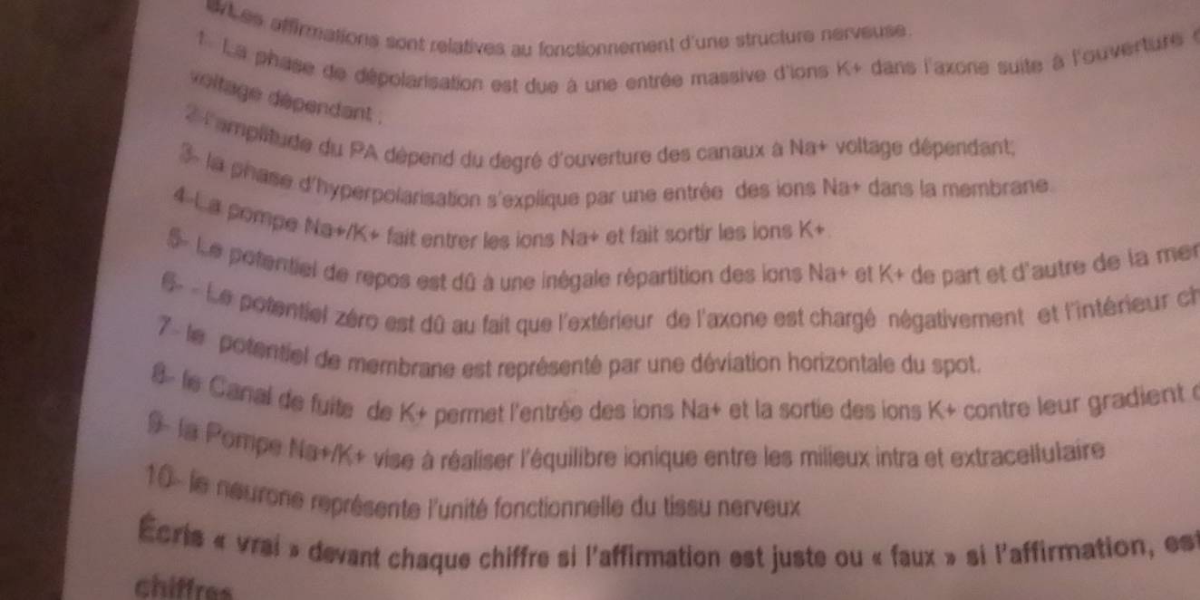 whes affirmations sont relatives au fonctionnement d'une structure nerveuse . 
1 La phase de dépolarisation est due à une entrée massive d'ions K+ dans l'axone suite à l'ouverture à 
voltage dépendant . 
2 l'amplitude du PA dépend du degré d'ouverture des canaux à Na+ voltage dépendant; 
3 la phase d'hyperpolarisation s'explique par une entrée des ions Na+ dans la membrane. 
4-La pompe Na+/K+ fait entrer les ions Na+ et fait sortir les ions K+ 
5 Le potentiel de repos est dû à une inégale répartition des ions Na+ et K+ de part et d'autre de la mer 
Le potentiel zéro est dû au fait que l'extérieur de l'axone est chargé négativement et l'intérieur ch 
7 - le potentiel de membrane est représenté par une déviation horizontale du spot. 
le Canal de fuite de K + permet l'entrée des ions Na+ et la sortie des ions K+ contre leur gradient à 
9- la Pompe Na+/K + vise à réaliser l'équilibre ionique entre les milieux intra et extracellulaire 
10- le neurone représente l'unité fonctionnelle du tissu nerveux 
Écris « vrai » devant chaque chiffre si l'affirmation est juste ou « faux » si l'affirmation, est 
chiffres