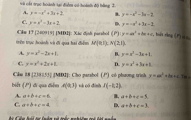 và cắt trục hoành tại điểm có hoành độ bằng 2.
A. y=-x^2+3x+2.
B. y=-x^2-3x-2.
C. y=x^2-3x+2.
D. y=-x^2+3x-2. 
Câu 17 [240919] [MĐ2]: Xác định parabol (P): y=ax^2+bx+c , biết rằng (P) có đỉnh
trên trục hoành và đi qua hai điểm M(0;1); N(2;1).
A. y=x^2-2x+1. B. y=x^2-3x+1.
C. y=x^2+2x+1. D. y=x^2+3x+1. 
Câu 18 [238155] [MĐ2]: Cho parabol (P) có phương trình y=ax^2+bx+c Tìm α
biết (P) đi qua điểm A(0;3) và có đỉnh I(-1;2).
A. a+b+c=6. B. a+b+c=5.
C. a+b+c=4. D. a+b+c=3. 
b) Câu hồi tư luân và trắc nghiêm trả lời ngắn