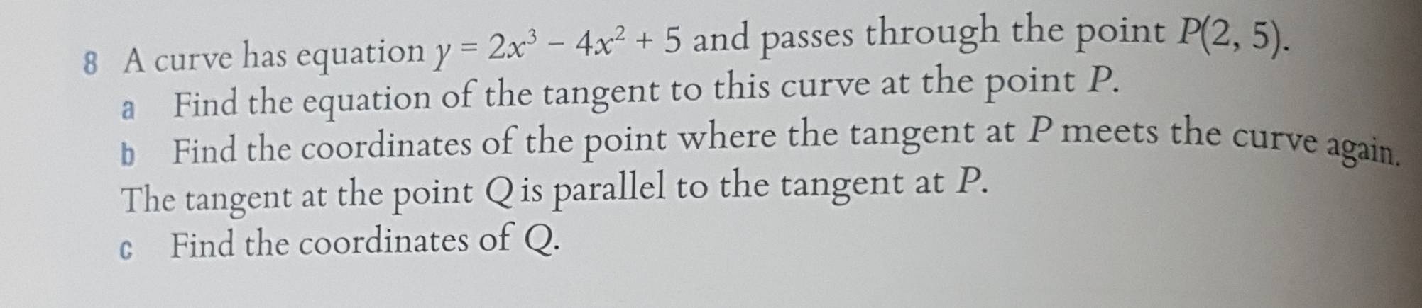 A curve has equation y=2x^3-4x^2+5 and passes through the point P(2,5). 
a Find the equation of the tangent to this curve at the point P. 
b Find the coordinates of the point where the tangent at P meets the curve again. 
The tangent at the point Q is parallel to the tangent at P. 
c Find the coordinates of Q.