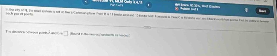 MLM Onl 3.4.11 Part 1 of 3 
HW Score: 83.33%, 10 of 12 points Save 
Points: 0 of 1 
each pair of points. 
In the city of N, the road system is set up like a Cartesian plane Point B is 11 blocks east and 10 blocks north from point A. Point C is 15 blocks west and 8 blocks south from poin! A. Find the distances belwen 
The distance between points A and B is □ (Round to the nearest hundredth as needed )