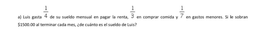 Luis gasta  1/4  de su sueldo mensual en pagar la renta,  1/3  en comprar comida y  1/7  en gastos menores. Si le sobran
$1500.00 al terminar cada mes, ¿de cuánto es el sueldo de Luis?