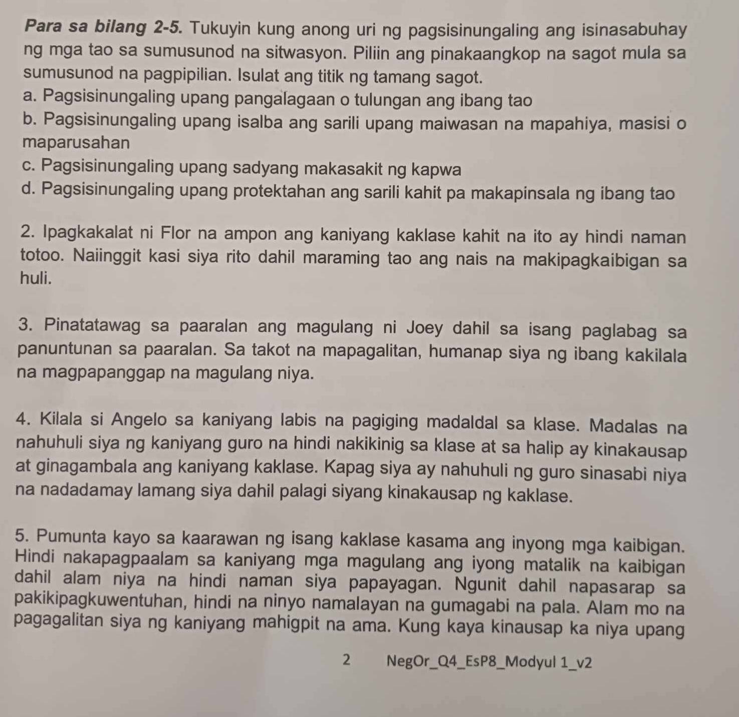 Para sa bilang 2-5. Tukuyin kung anong uri ng pagsisinungaling ang isinasabuhay
ng mga tao sa sumusunod na sitwasyon. Piliin ang pinakaangkop na sagot mula sa
sumusunod na pagpipilian. Isulat ang titik ng tamang sagot.
a. Pagsisinungaling upang pangalagaan o tulungan ang ibang tao
b. Pagsisinungaling upang isalba ang sarili upang maiwasan na mapahiya, masisi o
maparusahan
c. Pagsisinungaling upang sadyang makasakit ng kapwa
d. Pagsisinungaling upang protektahan ang sarili kahit pa makapinsala ng ibang tao
2. Ipagkakalat ni Flor na ampon ang kaniyang kaklase kahit na ito ay hindi naman
totoo. Naiinggit kasi siya rito dahil maraming tao ang nais na makipagkaibigan sa
huli.
3. Pinatatawag sa paaralan ang magulang ni Joey dahil sa isang paglabag sa
panuntunan sa paaralan. Sa takot na mapagalitan, humanap siya ng ibang kakilala
na magpapanggap na magulang niya.
4. Kilala si Angelo sa kaniyang labis na pagiging madaldal sa klase. Madalas na
nahuhuli siya ng kaniyang guro na hindi nakikinig sa klase at sa halip ay kinakausap
at ginagambala ang kaniyang kaklase. Kapag siya ay nahuhuli ng guro sinasabi niya
na nadadamay lamang siya dahil palagi siyang kinakausap ng kaklase.
5. Pumunta kayo sa kaarawan ng isang kaklase kasama ang inyong mga kaibigan.
Hindi nakapagpaalam sa kaniyang mga magulang ang iyong matalik na kaibigan
dahil alam niya na hindi naman siya papayagan. Ngunit dahil napasarap sa
pakikipagkuwentuhan, hindi na ninyo namalayan na gumagabi na pala. Alam mo na
pagagalitan siya ng kaniyang mahigpit na ama. Kung kaya kinausap ka niya upang
2 NegOr_Q4_EsP8_Modyul 1_v2