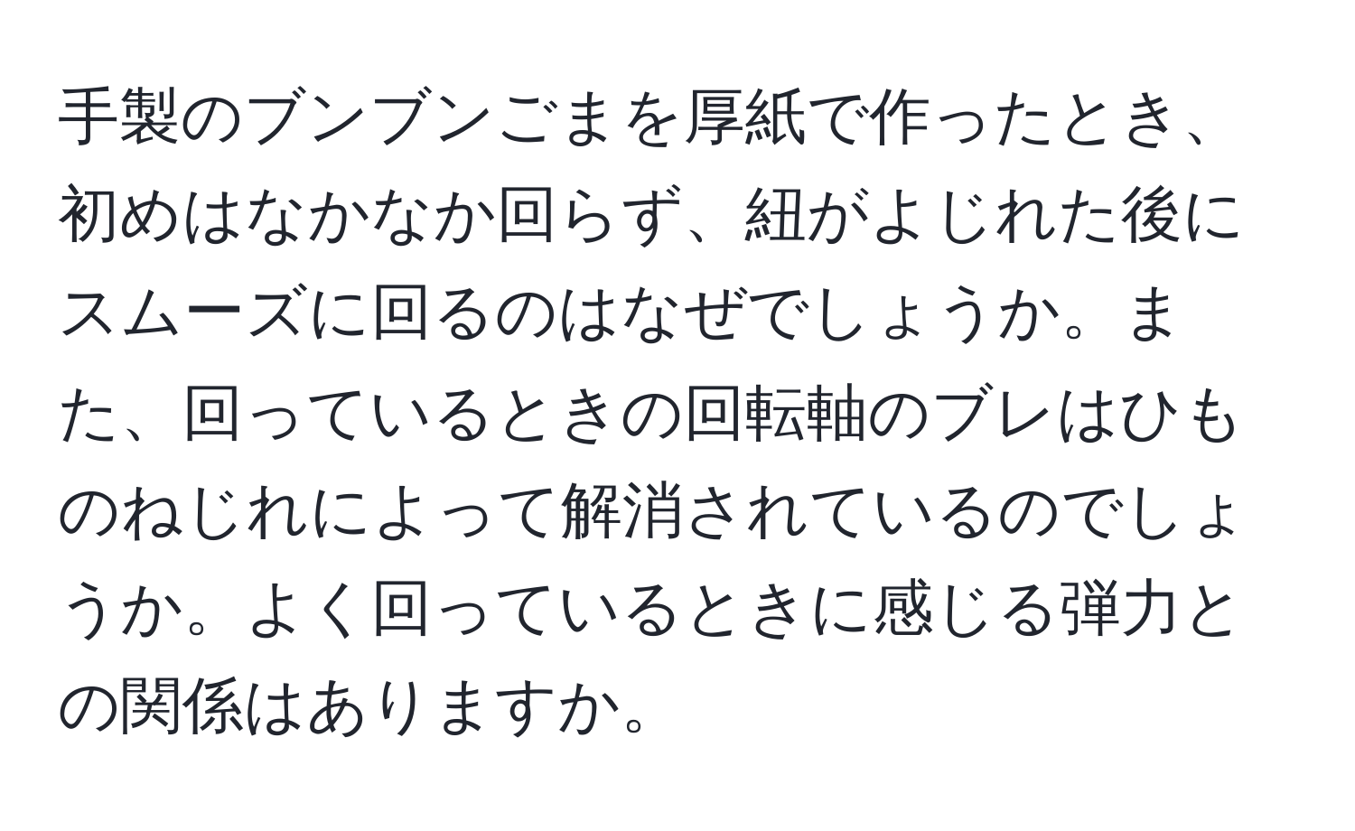 手製のブンブンごまを厚紙で作ったとき、初めはなかなか回らず、紐がよじれた後にスムーズに回るのはなぜでしょうか。また、回っているときの回転軸のブレはひものねじれによって解消されているのでしょうか。よく回っているときに感じる弾力との関係はありますか。