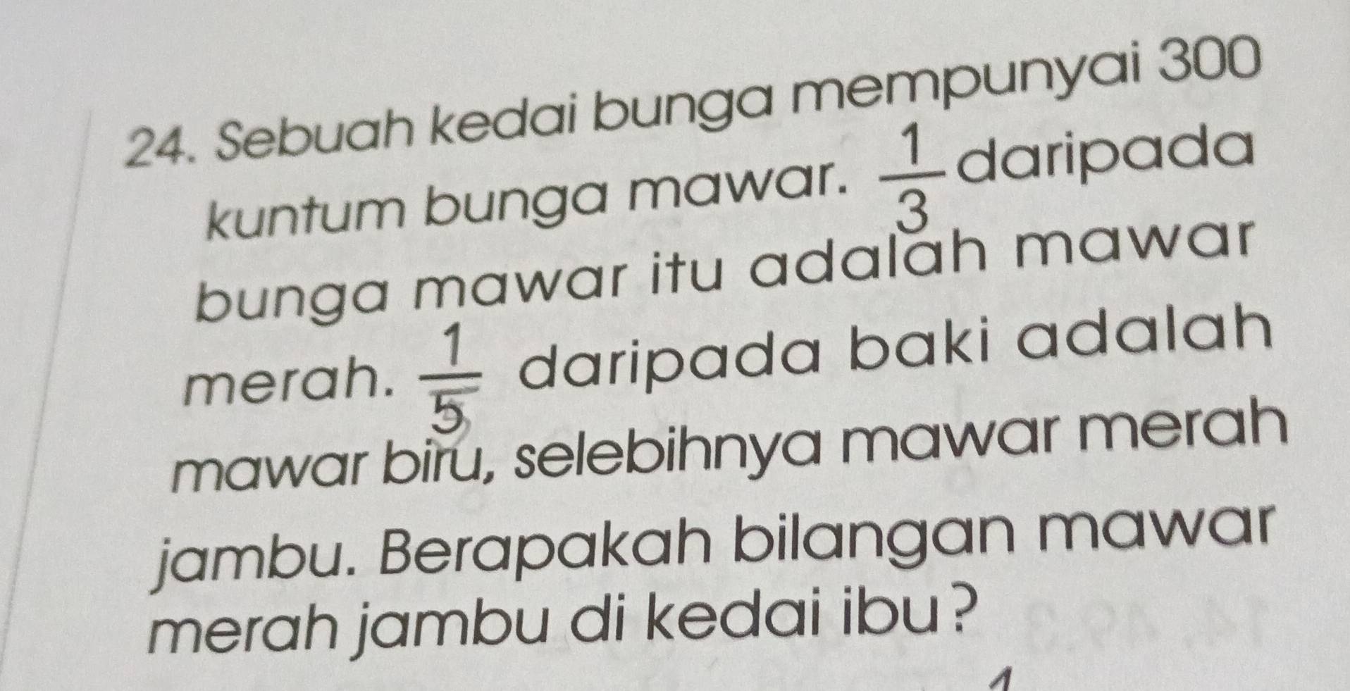 Sebuah kedai bunga mempunyai 300
kuntum bunga mawar.  1/3  daripada 
bunga mawar itu adalah mawar 
merah.  1/5  daripada baki adalah 
mawar biru, selebihnya mawar merah 
jambu. Berapakah bilangan mawar 
merah jambu di kedai ibu?