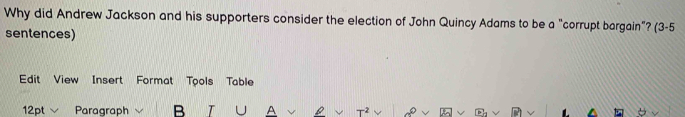 Why did Andrew Jackson and his supporters consider the election of John Quincy Adams to be a “corrupt bargain”? (3-5 
sentences) 
Edit View Insert Format Tools Table 
12pt Paragraph B T A