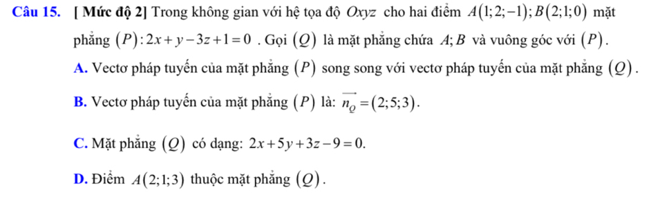 [ Mức độ 2] Trong không gian với hệ tọa độ Oxyz cho hai điểm A(1;2;-1); B(2;1;0) mặt
phẳng (P) 2x+y-3z+1=0. Gọi (Q) là mặt phẳng chứa A; B và vuông góc với (P).
A. Vectơ pháp tuyến của mặt phẳng (P) song song với vectơ pháp tuyến của mặt phẳng (Q) .
B. Vectơ pháp tuyến của mặt phẳng (P) là: vector n_Q=(2;5;3).
C. Mặt phẳng (Q) có dạng: 2x+5y+3z-9=0.
D. Điểm A(2;1;3) thuộc mặt phẳng (Q).