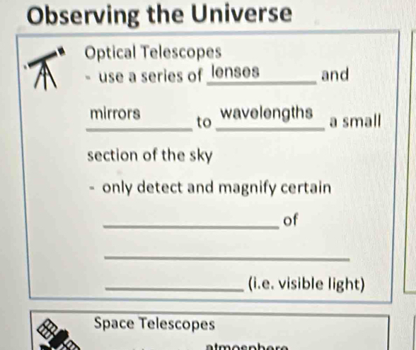 Observing the Universe 
Optical Telescopes 
use a series of lenses and 
_ 
_ 
mirrors to wavelengths a small 
section of the sky 
only detect and magnify certain 
_of 
_ 
_(i.e. visible light) 
Space Telescopes