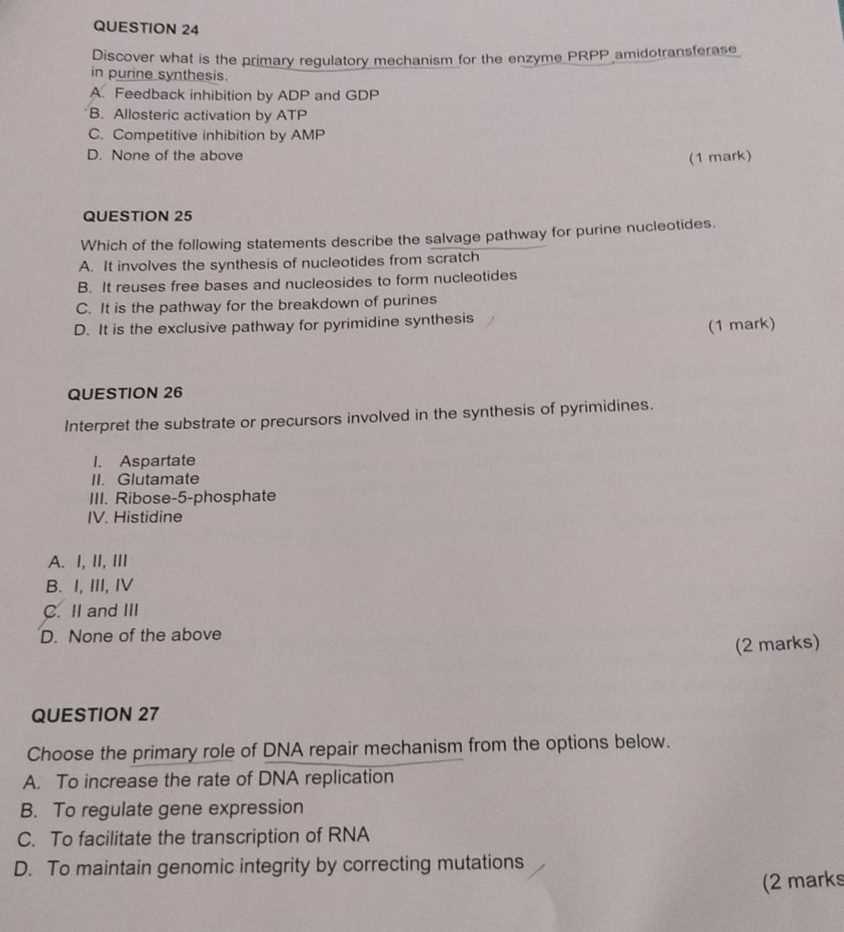 Discover what is the primary regulatory mechanism for the enzyme PRPP amidotransferase
in purine synthesis.
A. Feedback inhibition by ADP and GDP
B. Allosteric activation by ATP
C. Competitive inhibition by AMP
D. None of the above (1 mark)
QUESTION 25
Which of the following statements describe the salvage pathway for purine nucleotides.
A. It involves the synthesis of nucleotides from scratch
B. It reuses free bases and nucleosides to form nucleotides
C. It is the pathway for the breakdown of purines
D. It is the exclusive pathway for pyrimidine synthesis
(1 mark)
QUESTION 26
Interpret the substrate or precursors involved in the synthesis of pyrimidines.
I. Aspartate
II. Glutamate
III. Ribose- 5 -phosphate
IV. Histidine
A. I, II, III
B. I, III, IV
C. II and III
D. None of the above
(2 marks)
QUESTION 27
Choose the primary role of DNA repair mechanism from the options below.
A. To increase the rate of DNA replication
B. To regulate gene expression
C. To facilitate the transcription of RNA
D. To maintain genomic integrity by correcting mutations
(2 marks