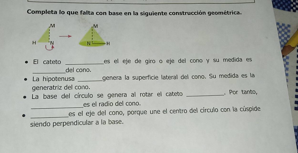 Completa lo que falta con base en la siguiente construcción geométrica.
M
M
H N
N H
El cateto _es el eje de giro o eje del cono y su medida es 
_ 
del cono. 
La hipotenusa _genera la superficie lateral del cono. Su medida es la 
generatriz del cono. 
La base del círculo se genera al rotar el cateto _. Por tanto, 
_ 
es el radio del cono. 
_Les el eje del cono, porque une el centro del círculo con la cúspide 
siendo perpendicular a la base.