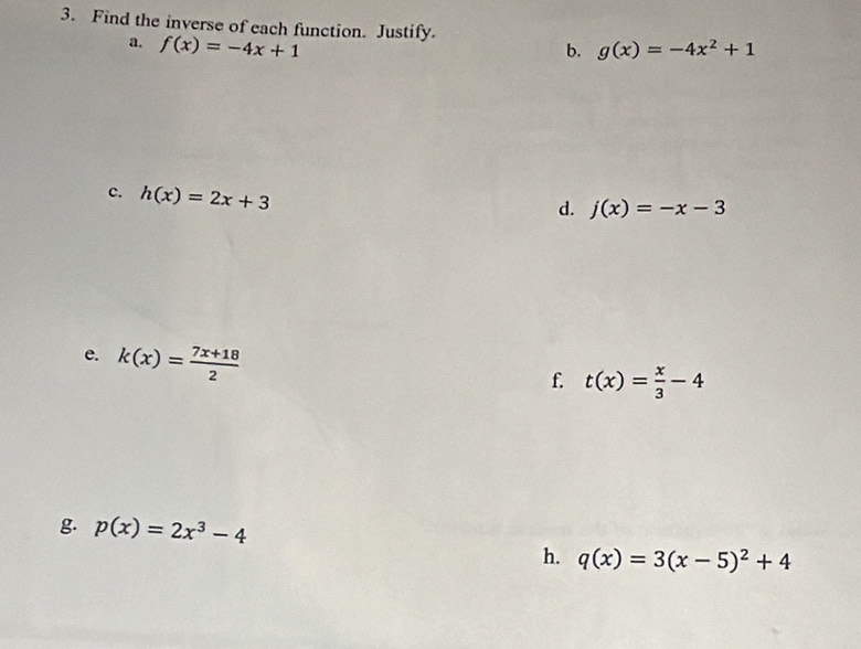 Find the inverse of each function. Justify. g(x)=-4x^2+1
a. f(x)=-4x+1 b. 
c. h(x)=2x+3
d. j(x)=-x-3
e. k(x)= (7x+18)/2 
f. t(x)= x/3 -4
g. p(x)=2x^3-4
h. q(x)=3(x-5)^2+4