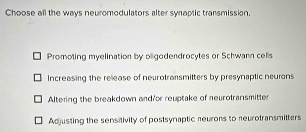 Choose all the ways neuromodulators alter synaptic transmission.
Promoting myelination by oligodendrocytes or Schwann cells
Increasing the release of neurotransmitters by presynaptic neurons
Altering the breakdown and/or reuptake of neurotransmitter
Adjusting the sensitivity of postsynaptic neurons to neurotransmitters