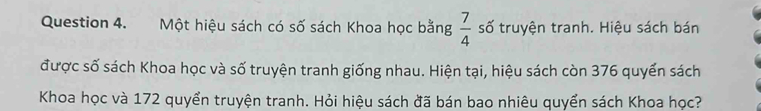 Một hiệu sách có số sách Khoa học bằng  7/4  số truyện tranh. Hiệu sách bán 
được số sách Khoa học và số truyện tranh giống nhau. Hiện tại, hiệu sách còn 376 quyển sách 
Khoa học và 172 quyển truyện tranh. Hỏi hiệu sách đã bán bao nhiêu quyển sách Khoa học?