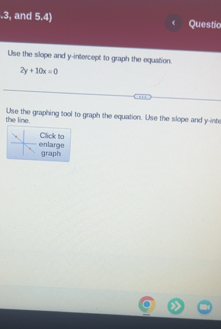 .3, and 5.4) Questio 
Use the slope and y-intercept to graph the equation.
2y+10x=0
Use the graphing tool to graph the equation. Use the slope and y -inte 
the line. 
Click to 
enlarge 
graph