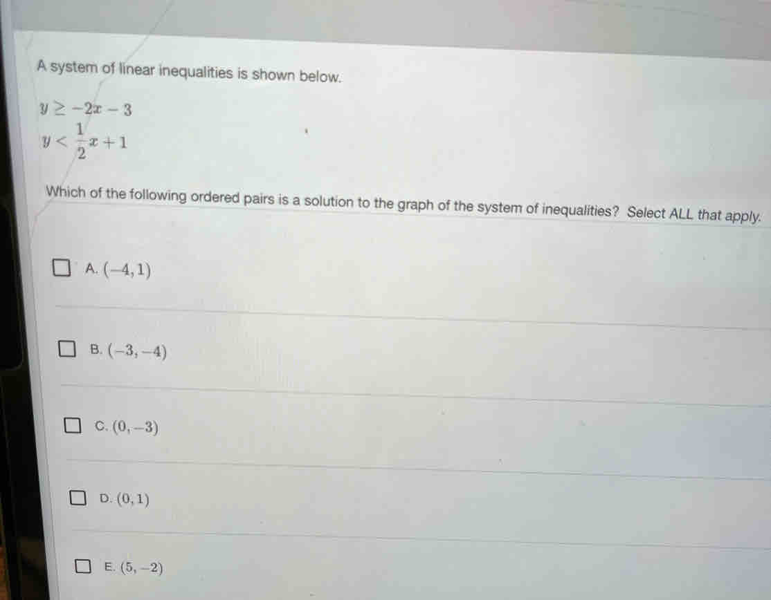 A system of linear inequalities is shown below.
y≥ -2x-3
y
Which of the following ordered pairs is a solution to the graph of the system of inequalities? Select ALL that apply.
A. (-4,1)
B. (-3,-4)
C. (0,-3)
D. (0,1)
E. (5,-2)