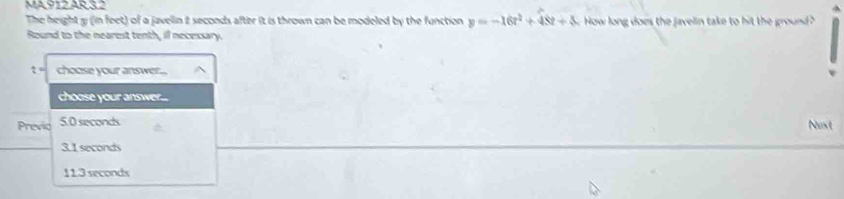 MA912 AR3.2
The height y (in feet) of a javelin 2 seconds after it is thrown can be modeled by the function y=-16t^2+48t+4 How long does the javelin take to hit the ground?
Round to the nearest tenth, il necessary.
choose your answer...
choose your answer....
Previo 5.0 seconds
Nest
3.1 seconds
11.3 seconds